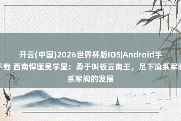 开云(中国)2026世界杯版IOS|Android手机app下载 西南悍匪吴学显：勇于叫板云南王，足下滇系军阀的发展