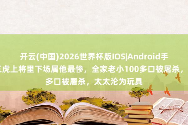 开云(中国)2026世界杯版IOS|Android手机app下载 五虎上将里下场属他最惨，全家老小100多口被屠杀，太太沦为玩具