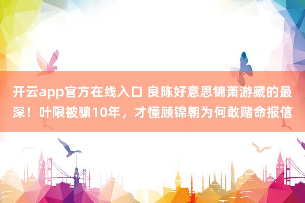 开云app官方在线入口 良陈好意思锦萧游藏的最深!叶限被骗10年,才懂顾锦朝为何敢赌命报信