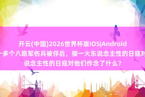 开云(中国)2026世界杯版IOS|Android手机app下载 三十多个八路军伤兵被俘后,骤一火东说念主性的日寇对他们作念了什么?