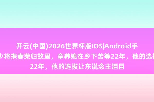 开云(中国)2026世界杯版IOS|Android手机app下载 建国少将携妻荣归故里，童养媳在乡下苦等22年，他的选拔让东说念主泪目