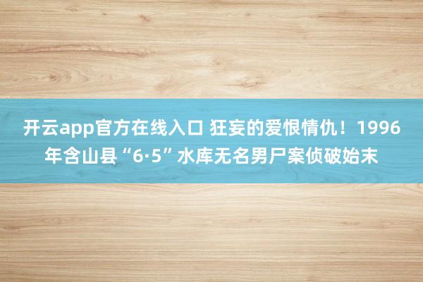 开云app官方在线入口 狂妄的爱恨情仇！1996年含山县“6·5”水库无名男尸案侦破始末