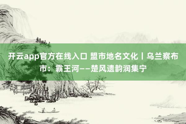 开云app官方在线入口 盟市地名文化丨乌兰察布市：霸王河——楚风遗韵润集宁