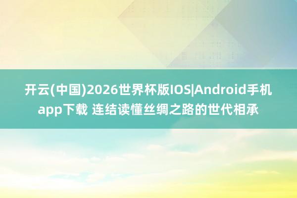 开云(中国)2026世界杯版IOS|Android手机app下载 连结读懂丝绸之路的世代相承