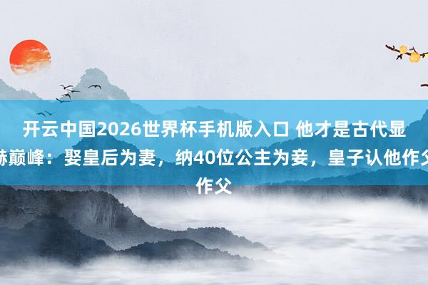 开云中国2026世界杯手机版入口 他才是古代显赫巅峰:娶皇后为妻,纳40位公主为妾,皇子认他作父