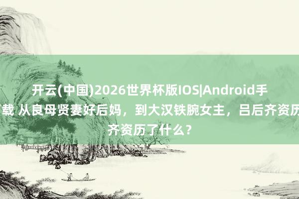 开云(中国)2026世界杯版IOS|Android手机app下载 从良母贤妻好后妈,到大汉铁腕女主,吕后齐资历了什么?