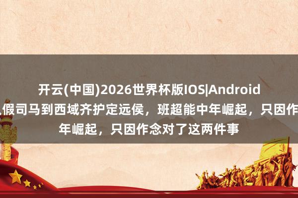 开云(中国)2026世界杯版IOS|Android手机app下载 从假司马到西域齐护定远侯，班超能中年崛起，只因作念对了这两件事
