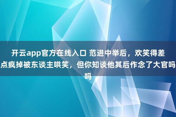 开云app官方在线入口 范进中举后，欢笑得差点疯掉被东谈主哄笑，但你知谈他其后作念了大官吗