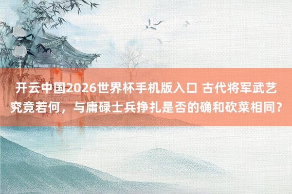 开云中国2026世界杯手机版入口 古代将军武艺究竟若何，与庸碌士兵挣扎是否的确和砍菜相同？