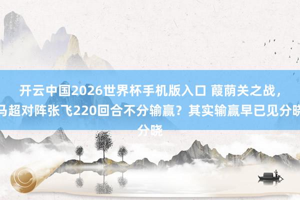 开云中国2026世界杯手机版入口 葭荫关之战,马超对阵张飞220回合不分输赢?其实输赢早已见分晓