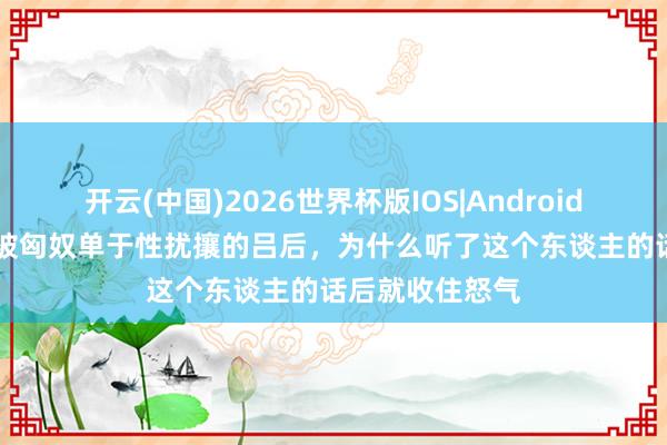 开云(中国)2026世界杯版IOS|Android手机app下载 被匈奴单于性扰攘的吕后,为什么听了这个东谈主的话后就收住怒气