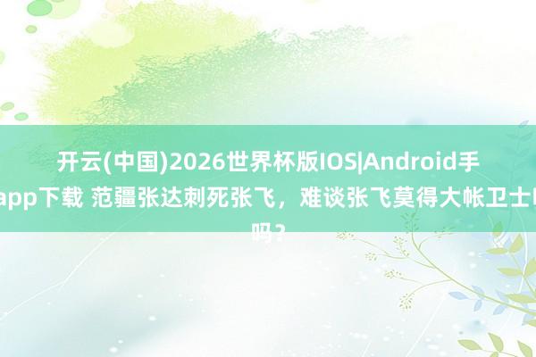 开云(中国)2026世界杯版IOS|Android手机app下载 范疆张达刺死张飞，难谈张飞莫得大帐卫士吗？