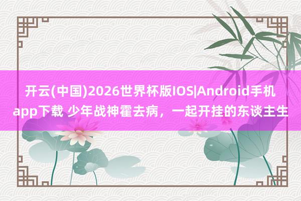 开云(中国)2026世界杯版IOS|Android手机app下载 少年战神霍去病,一起开挂的东谈主生