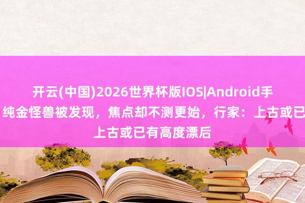 开云(中国)2026世界杯版IOS|Android手机app下载 纯金怪兽被发现,焦点却不测更始,行家:上古或已有高度漂后
