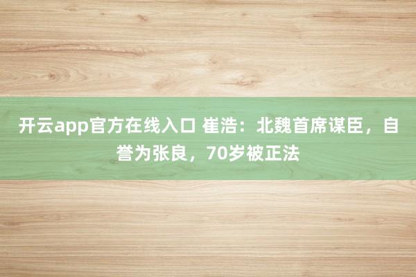 开云app官方在线入口 崔浩:北魏首席谋臣,自誉为张良,70岁被正法