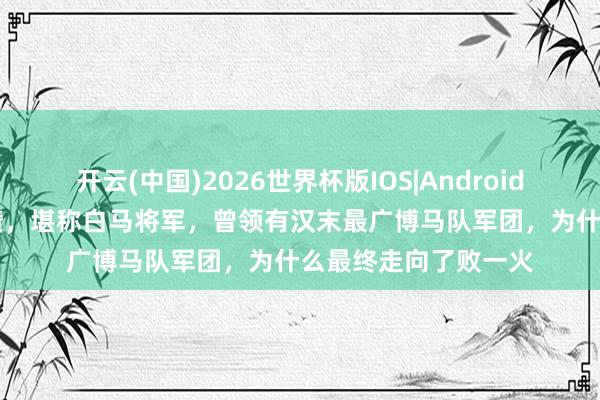 开云(中国)2026世界杯版IOS|Android手机app下载 公孙瓒,堪称白马将军,曾领有汉末最广博马队军团,为什么最终走向了败一火