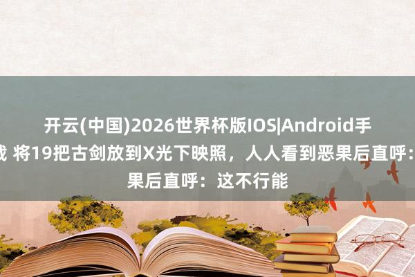 开云(中国)2026世界杯版IOS|Android手机app下载 将19把古剑放到X光下映照，人人看到恶果后直呼：这不行能