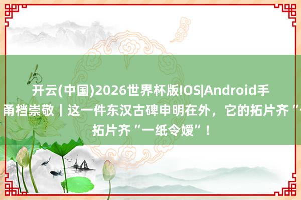 开云(中国)2026世界杯版IOS|Android手机app下载 甬档崇敬|这一件东汉古碑申明在外,它的拓片齐“一纸令嫒”!