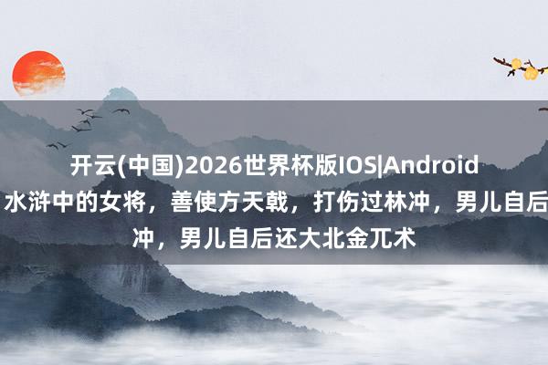 开云(中国)2026世界杯版IOS|Android手机app下载 水浒中的女将,善使方天戟,打伤过林冲,男儿自后还大北金兀术