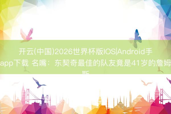 开云(中国)2026世界杯版IOS|Android手机app下载 名嘴：东契奇最佳的队友竟是41岁的詹姆斯