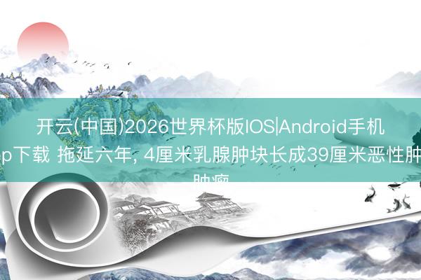 开云(中国)2026世界杯版IOS|Android手机app下载 拖延六年, 4厘米乳腺肿块长成39厘米恶性肿瘤