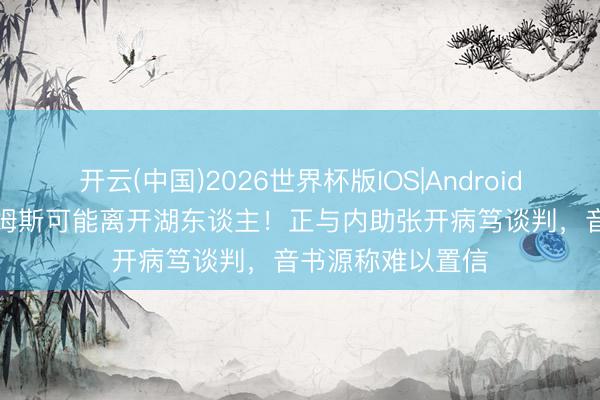 开云(中国)2026世界杯版IOS|Android手机app下载 詹姆斯可能离开湖东谈主！正与内助张开病笃谈判，音书源称难以置信