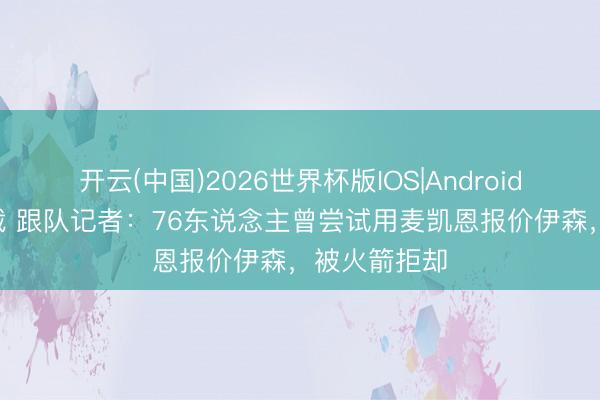 开云(中国)2026世界杯版IOS|Android手机app下载 跟队记者:76东说念主曾尝试用麦凯恩报价伊森,被火箭拒却