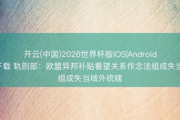 开云(中国)2026世界杯版IOS|Android手机app下载 轨则部：欧盟异邦补贴看望关系作念法组成失当域外统辖