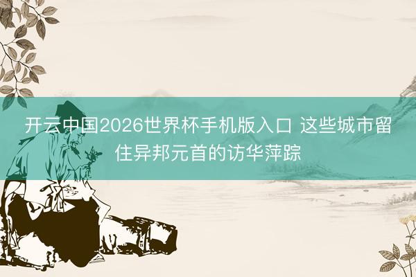 开云中国2026世界杯手机版入口 这些城市留住异邦元首的访华萍踪