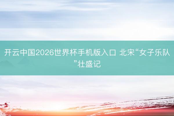 开云中国2026世界杯手机版入口 北宋“女子乐队”壮盛记