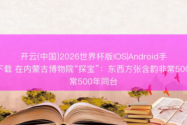 开云(中国)2026世界杯版IOS|Android手机app下载 在内蒙古博物院“探宝”：东西方张含韵非常500年同台