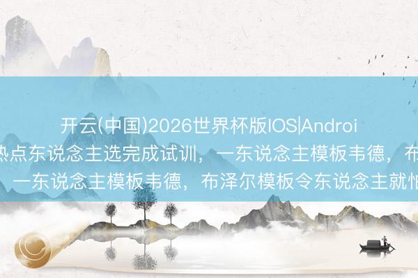 开云(中国)2026世界杯版IOS|Android手机app下载 三大状元热点东说念主选完成试训，一东说念主模板韦德，布泽尔模板令东说念主就怕