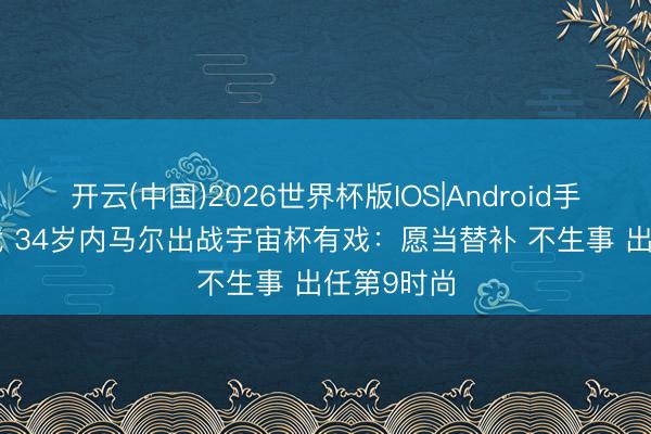 开云(中国)2026世界杯版IOS|Android手机app下载 34岁内马尔出战宇宙杯有戏：愿当替补 不生事 出任第9时尚