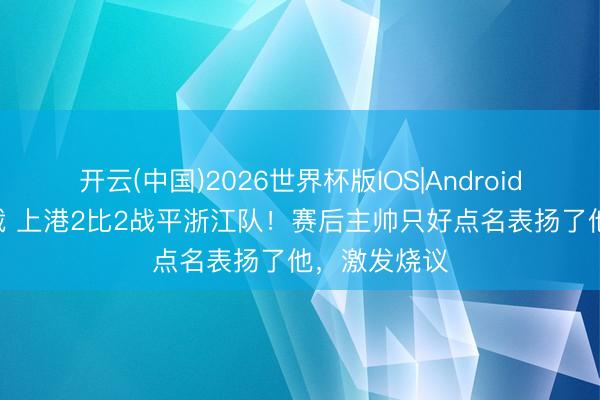 开云(中国)2026世界杯版IOS|Android手机app下载 上港2比2战平浙江队！赛后主帅只好点名表扬了他，激发烧议
