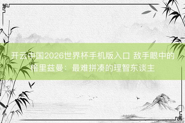 开云中国2026世界杯手机版入口 敌手眼中的格里兹曼：最难拼凑的理智东谈主