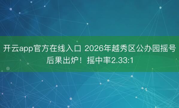 开云app官方在线入口 2026年越秀区公办园摇号后果出炉！摇中率2.33:1