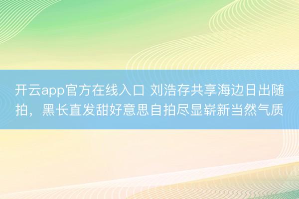 开云app官方在线入口 刘浩存共享海边日出随拍，黑长直发甜好意思自拍尽显崭新当然气质