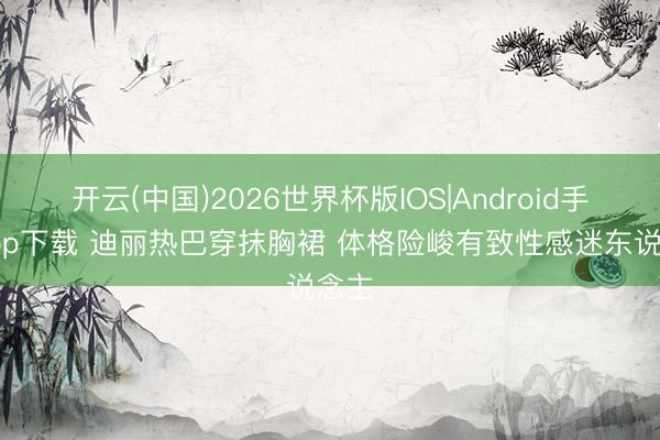 开云(中国)2026世界杯版IOS|Android手机app下载 迪丽热巴穿抹胸裙 体格险峻有致性感迷东说念主