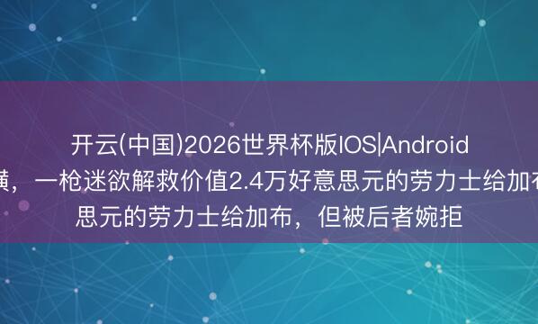 开云(中国)2026世界杯版IOS|Android手机app下载 豪横,一枪迷欲解救价值2.4万好意思元的劳力士给加布,但被后者婉拒