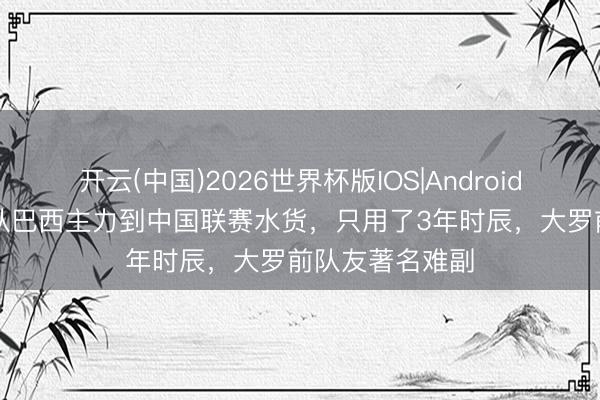 开云(中国)2026世界杯版IOS|Android手机app下载 从巴西主力到中国联赛水货，只用了3年时辰，大罗前队友著名难副