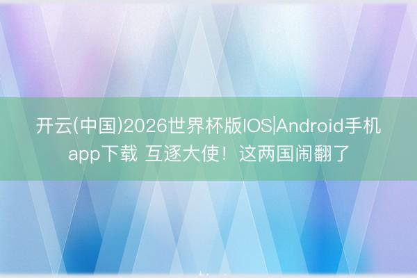 开云(中国)2026世界杯版IOS|Android手机app下载 互逐大使!这两国闹翻了