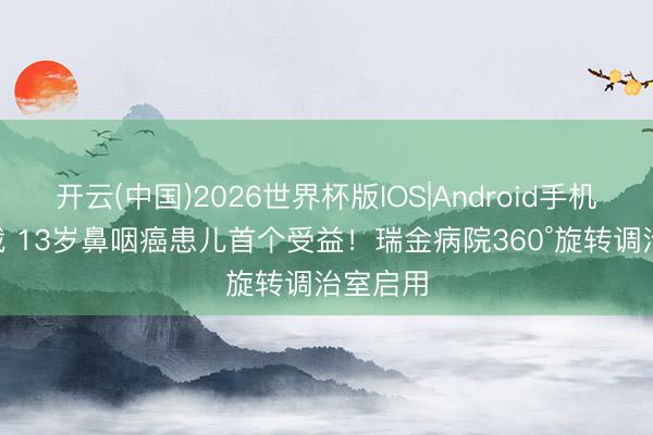 开云(中国)2026世界杯版IOS|Android手机app下载 13岁鼻咽癌患儿首个受益!瑞金病院360°旋转调治室启用