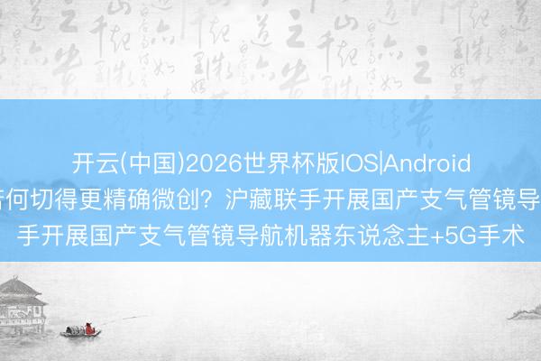 开云(中国)2026世界杯版IOS|Android手机app下载 肺小结节若何切得更精确微创？沪藏联手开展国产支气管镜导航机器东说念主+5G手术
