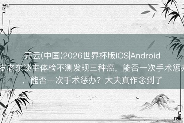开云(中国)2026世界杯版IOS|Android手机app下载 70多岁老东谈主体检不测发现三种癌,能否一次手术惩办?大夫真作念到了
