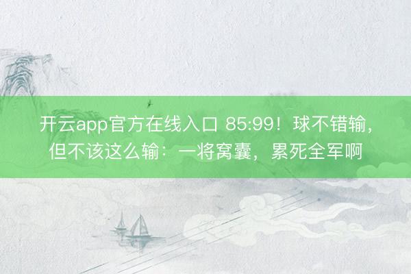 开云app官方在线入口 85:99!球不错输,但不该这么输:一将窝囊,累死全军啊