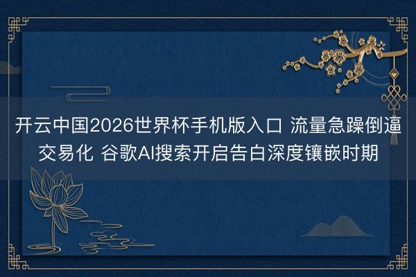 开云中国2026世界杯手机版入口 流量急躁倒逼交易化 谷歌AI搜索开启告白深度镶嵌时期