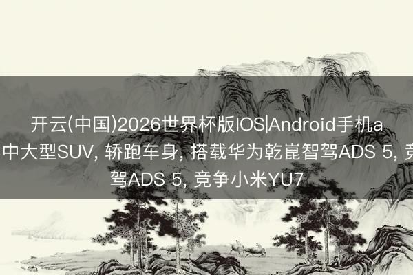 开云(中国)2026世界杯版IOS|Android手机app下载 国产中大型SUV， 轿跑车身， 搭载华为乾崑智驾ADS 5， 竞争小米YU7