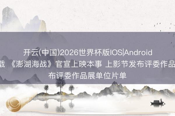 开云(中国)2026世界杯版IOS|Android手机app下载 《澎湖海战》官宣上映本事 上影节发布评委作品展单位片单