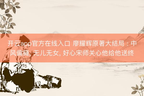 开云app官方在线入口 廖耀辉原著大结局 : 中风偏瘫， 无儿无女， 好心宋师关心他给他送终