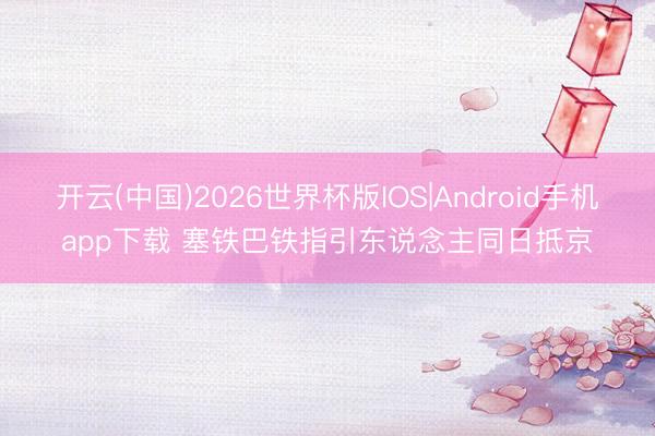 开云(中国)2026世界杯版IOS|Android手机app下载 塞铁巴铁指引东说念主同日抵京